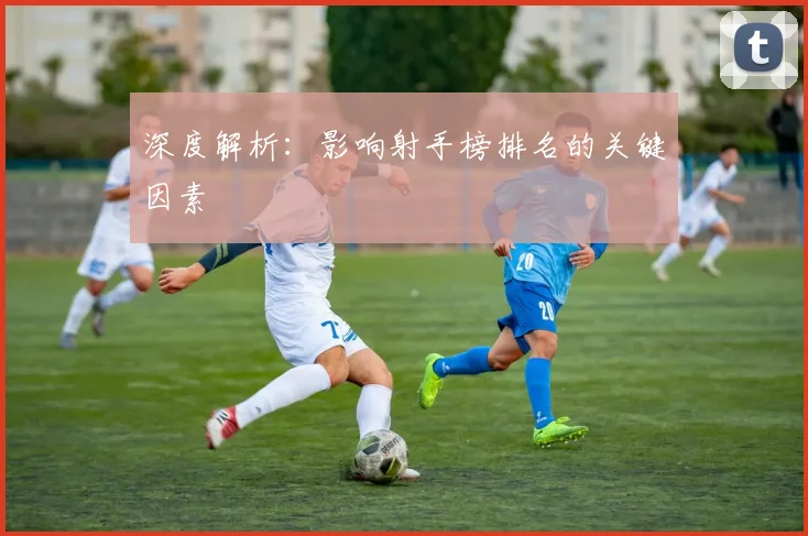 深度解析：影响射手榜排名的关键因素