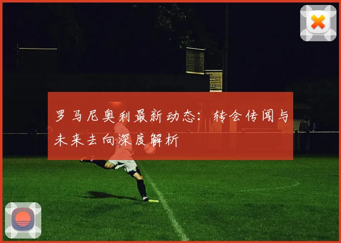 罗马尼奥利最新动态：转会传闻与未来去向深度解析