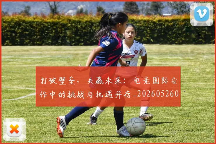 打破壁垒,共赢未来:电竞国际合作中的挑战与机遇并存_20260526085024