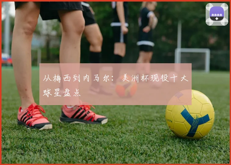 从梅西到内马尔：美洲杯现役十大球星盘点