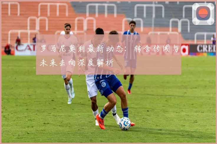罗马尼奥利最新动态：转会传闻与未来去向深度解析