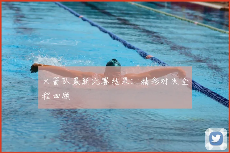 火箭队最新比赛结果：精彩对决全程回顾