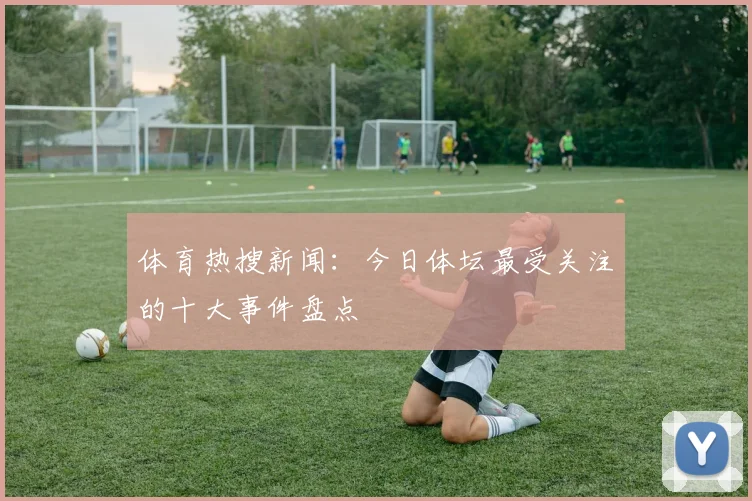 体育热搜新闻：今日体坛最受关注的十大事件盘点