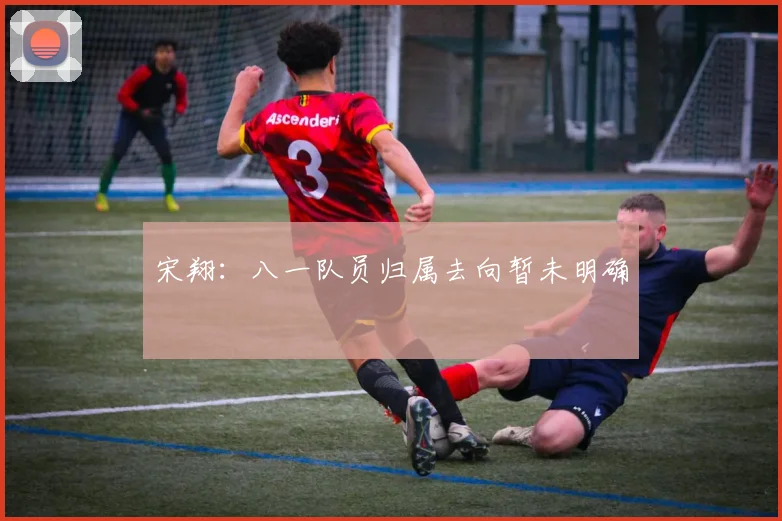 宋翔：八一队员归属去向暂未明确